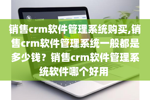 销售crm软件管理系统购买,销售crm软件管理系统一般都是多少钱？销售crm软件管理系统软件哪个好用 