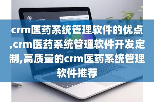 crm医药系统管理软件的优点,crm医药系统管理软件开发定制,高质量的crm医药系统管理软件推荐