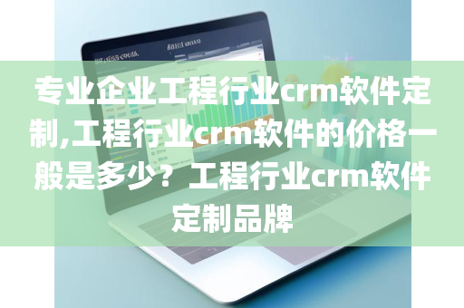 专业企业工程行业crm软件定制,工程行业crm软件的价格一般是多少？工程行业crm软件定制品牌