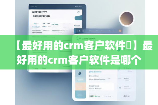 【最好用的crm客户软件​】最好用的crm客户软件是哪个