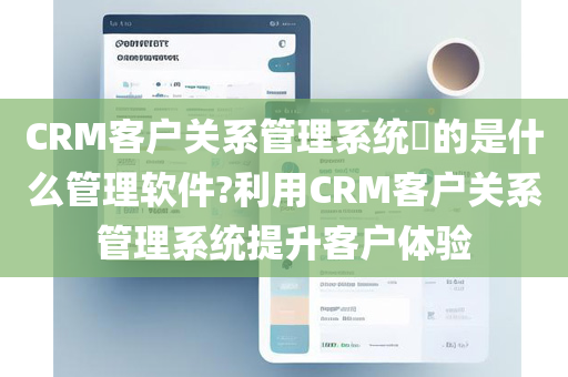 CRM客户关系管理系统​的是什么管理软件?利用CRM客户关系管理系统提升客户体验