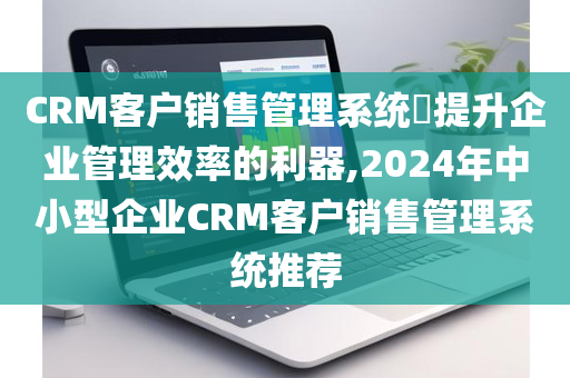 CRM客户销售管理系统​提升企业管理效率的利器,2024年中小型企业CRM客户销售管理系统推荐