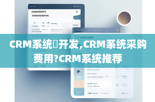 CRM系统​开发,CRM系统采购费用?CRM系统推荐