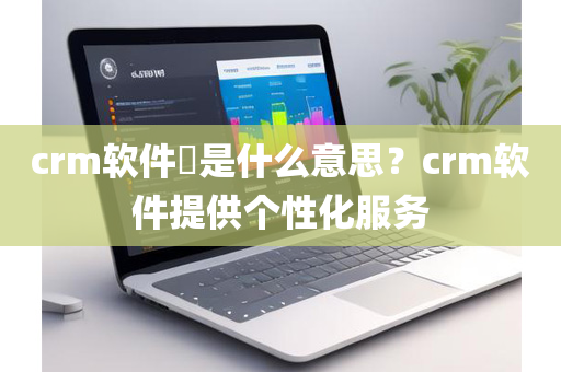 crm软件​是什么意思？crm软件提供个性化服务