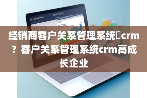 经销商客户关系管理系统​crm？客户关系管理系统crm高成长企业