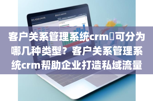 客户关系管理系统crm​可分为哪几种类型？客户关系管理系统crm帮助企业打造私域流量